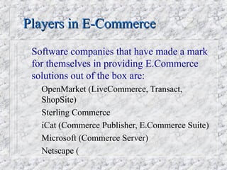 Players in E-Commerce
 Software companies that have made a mark
 for themselves in providing E.Commerce
 solutions out of the box are:
 –   OpenMarket (LiveCommerce, Transact,
     ShopSite)
 –   Sterling Commerce
 –   iCat (Commerce Publisher, E.Commerce Suite)
 –   Microsoft (Commerce Server)
 –   Netscape (
 