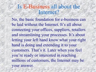 Is E-Business all about the
           Internet?
No, the basic foundation for e-business can
be laid without the Internet. It’s all about
connecting your offices, suppliers, retailers
and streamlining your processes. It’s about
letting your left hand know what your right
hand is doing and extending it to your
customers. That’s it. Later when you feel
you’re ready or interested in reaching
millions of customers, the Internet may be
your answer.
 