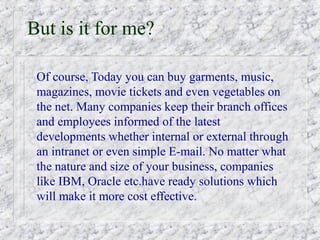 But is it for me?

 Of course, Today you can buy garments, music,
 magazines, movie tickets and even vegetables on
 the net. Many companies keep their branch offices
 and employees informed of the latest
 developments whether internal or external through
 an intranet or even simple E-mail. No matter what
 the nature and size of your business, companies
 like IBM, Oracle etc.have ready solutions which
 will make it more cost effective.
 