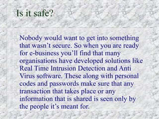 Is it safe?

Nobody would want to get into something
that wasn’t secure. So when you are ready
for e-business you’ll find that many
organisations have developed solutions like
Real Time Intrusion Detection and Anti
Virus software. These along with personal
codes and passwords make sure that any
transaction that takes place or any
information that is shared is seen only by
the people it’s meant for.
 