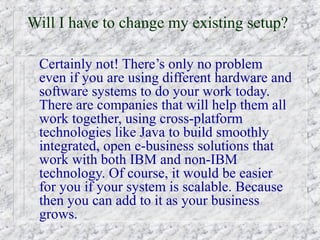 Will I have to change my existing setup?

 Certainly not! There’s only no problem
 even if you are using different hardware and
 software systems to do your work today.
 There are companies that will help them all
 work together, using cross-platform
 technologies like Java to build smoothly
 integrated, open e-business solutions that
 work with both IBM and non-IBM
 technology. Of course, it would be easier
 for you if your system is scalable. Because
 then you can add to it as your business
 grows.
 