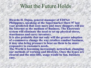 What the Future Holds

Ricardo H. Dujua, general manager of EDINet
Philippines, speaking at the Supermarket Show 97 last
year predicted that soon more and more shoppers will use
the Internet as the medium of Business. The Electronic
system will eliminate the need to set up physical stores,
warehouses and carry inventory.
It is also probable that not only will the greater adoption
of e-commerce change the way retailers conduct business,
it may also bring pressure to bear on them to be more
responsive to customers needs.
The World is becoming increasingly networked, changing
our methods of working and lifestyles. Once the hypes are
cleared and the mist lifts, usage would be fun, business
easy.
 