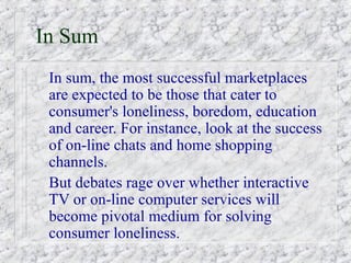 In Sum
 In sum, the most successful marketplaces
 are expected to be those that cater to
 consumer's loneliness, boredom, education
 and career. For instance, look at the success
 of on-line chats and home shopping
 channels.
 But debates rage over whether interactive
 TV or on-line computer services will
 become pivotal medium for solving
 consumer loneliness.
 