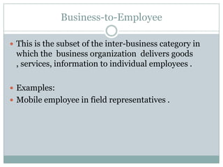 Business-to-Employee

 This is the subset of the inter-business category in
 which the business organization delivers goods
 , services, information to individual employees .

 Examples:
 Mobile employee in field representatives .
 