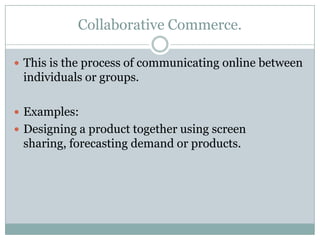 Collaborative Commerce.

 This is the process of communicating online between
 individuals or groups.

 Examples:
 Designing a product together using screen
 sharing, forecasting demand or products.
 