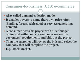 Consumer-to-business (C2B) e-commerce.

 Also called demand collection model.
 It enables buyers to name there own price ,often
  Binding, for a specific good or services generating
  demand.
 A consumer posts his project with a set budget
  online and within outs ; Companies review the
  customers ‘ requirements and bids out the project
 Then the customer will review the bids and select the
  company that will complete the project.
 E.g. .stock Market.
 
