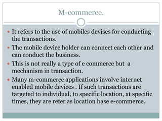 M-commerce.

 It refers to the use of mobiles devises for conducting
  the transactions.
 The mobile device holder can connect each other and
  can conduct the business.
 This is not really a type of e commerce but a
  mechanism in transaction.
 Many m-commerce applications involve internet
  enabled mobile devices . If such transactions are
  targeted to individual, to specific location, at specific
  times, they are refer as location base e-commerce.
 