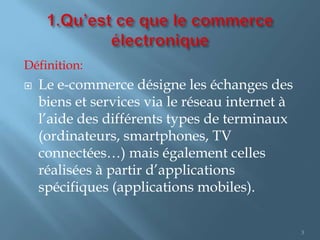 Définition:
   Le e-commerce désigne les échanges des
    biens et services via le réseau internet à
    l’aide des diffé...