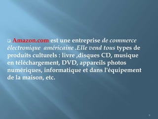  Amazon.com est une entreprise de commerce
électronique américaine .Elle vend tous types de
produits culturels : livre ,disques CD, musique
en téléchargement, DVD, appareils photos
numériques, informatique et dans l'équipement
de la maison, etc.




                                                   9
 