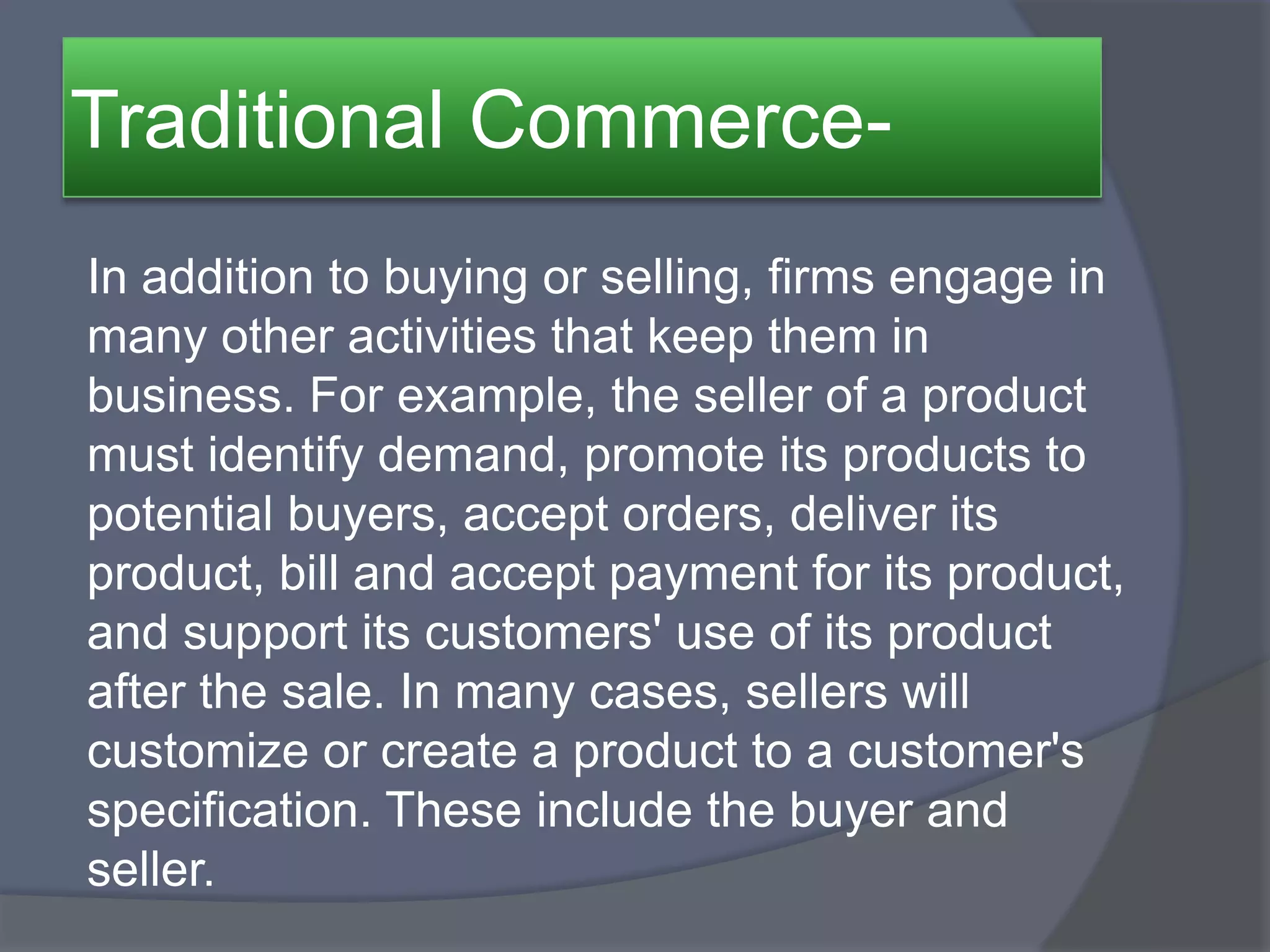 Traditional Commerce-
In addition to buying or selling, firms engage in
many other activities that keep them in
business. For example, the seller of a product
must identify demand, promote its products to
potential buyers, accept orders, deliver its
product, bill and accept payment for its product,
and support its customers' use of its product
after the sale. In many cases, sellers will
customize or create a product to a customer's
specification. These include the buyer and
seller.
 