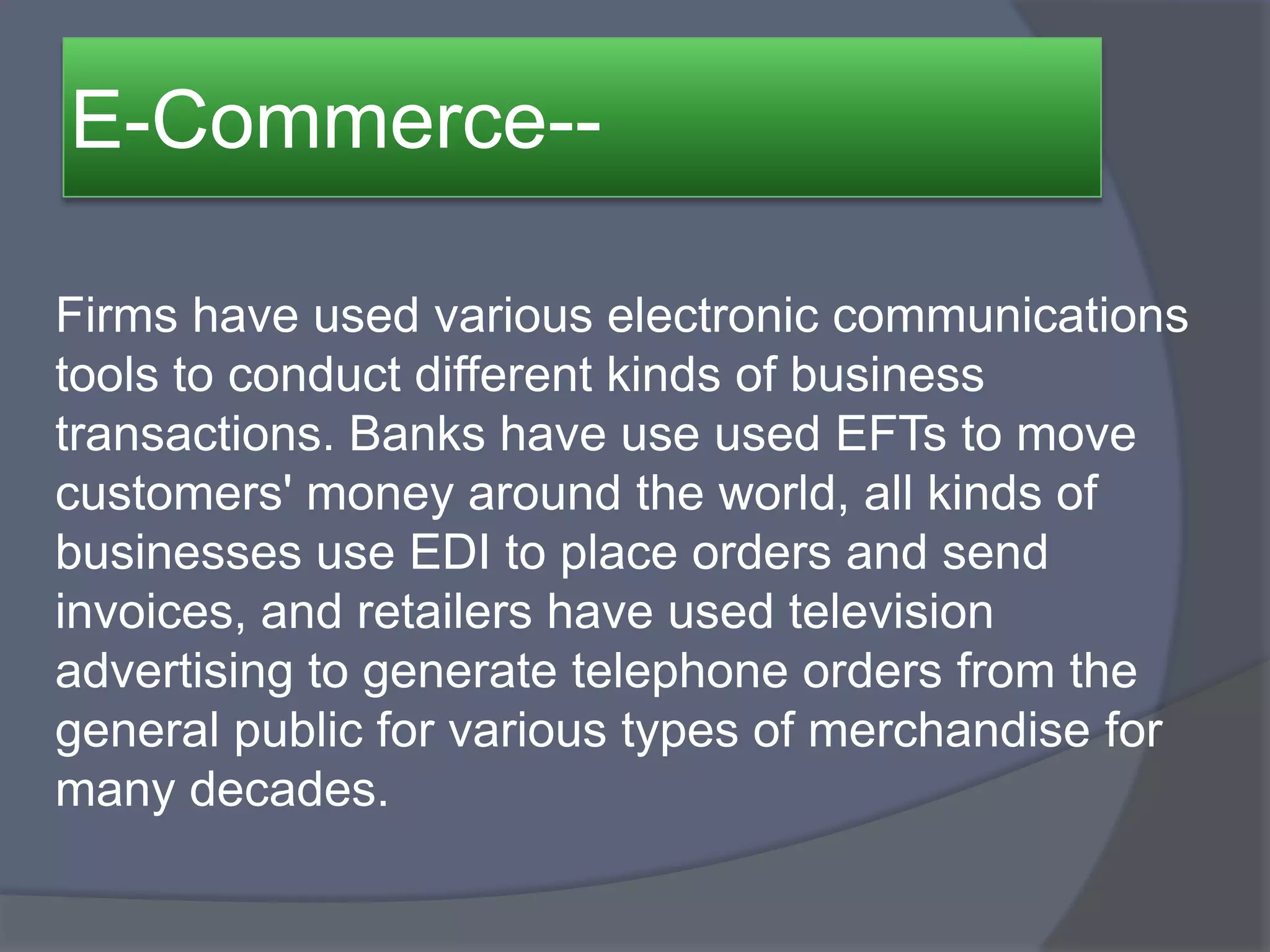 E-Commerce--
Firms have used various electronic communications
tools to conduct different kinds of business
transactions. Banks have use used EFTs to move
customers' money around the world, all kinds of
businesses use EDI to place orders and send
invoices, and retailers have used television
advertising to generate telephone orders from the
general public for various types of merchandise for
many decades.
 