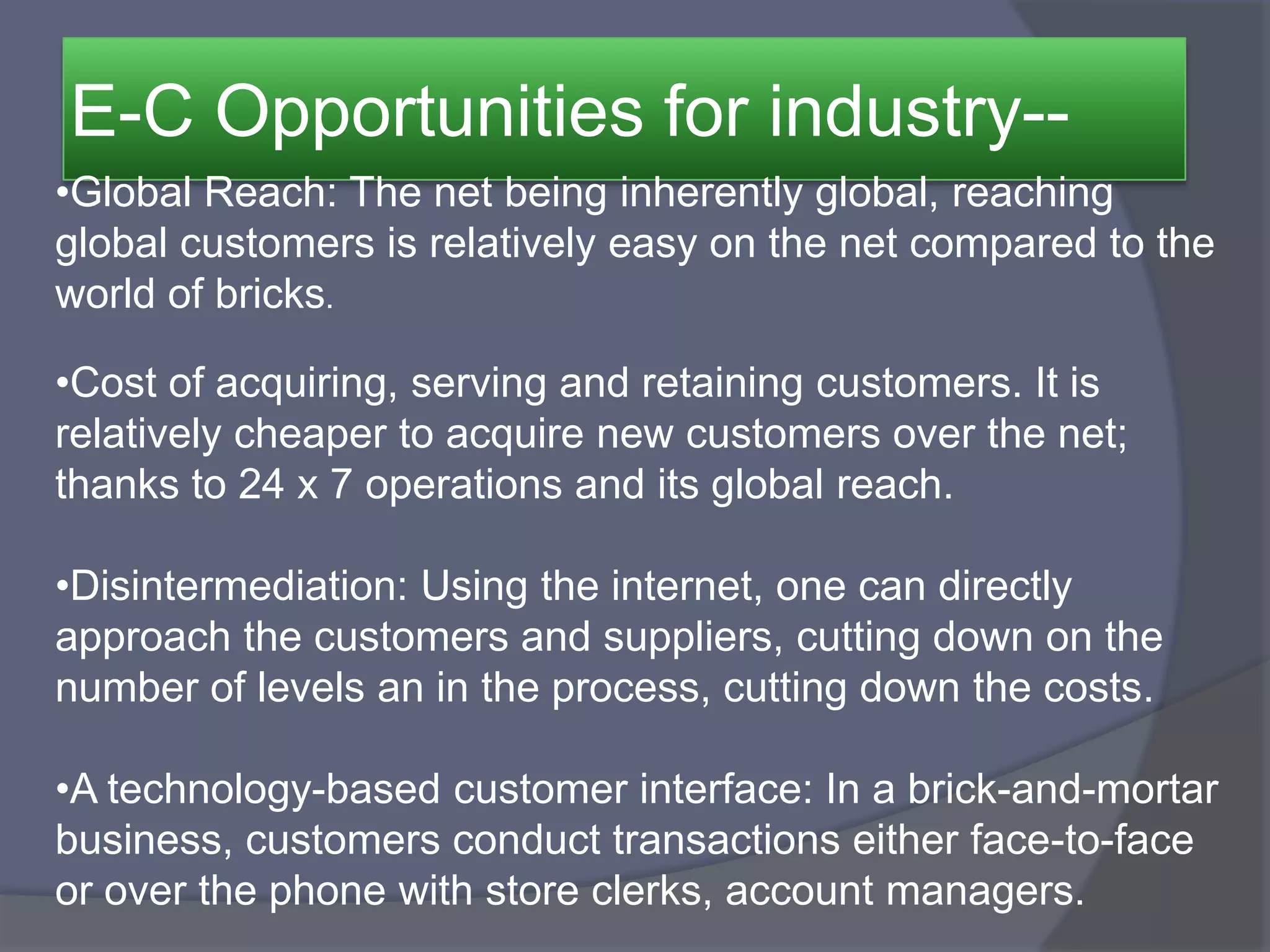 E-C Opportunities for industry--
•Global Reach: The net being inherently global, reaching
global customers is relatively easy on the net compared to the
world of bricks.
•Cost of acquiring, serving and retaining customers. It is
relatively cheaper to acquire new customers over the net;
thanks to 24 x 7 operations and its global reach.
•Disintermediation: Using the internet, one can directly
approach the customers and suppliers, cutting down on the
number of levels an in the process, cutting down the costs.
•A technology-based customer interface: In a brick-and-mortar
business, customers conduct transactions either face-to-face
or over the phone with store clerks, account managers.
 