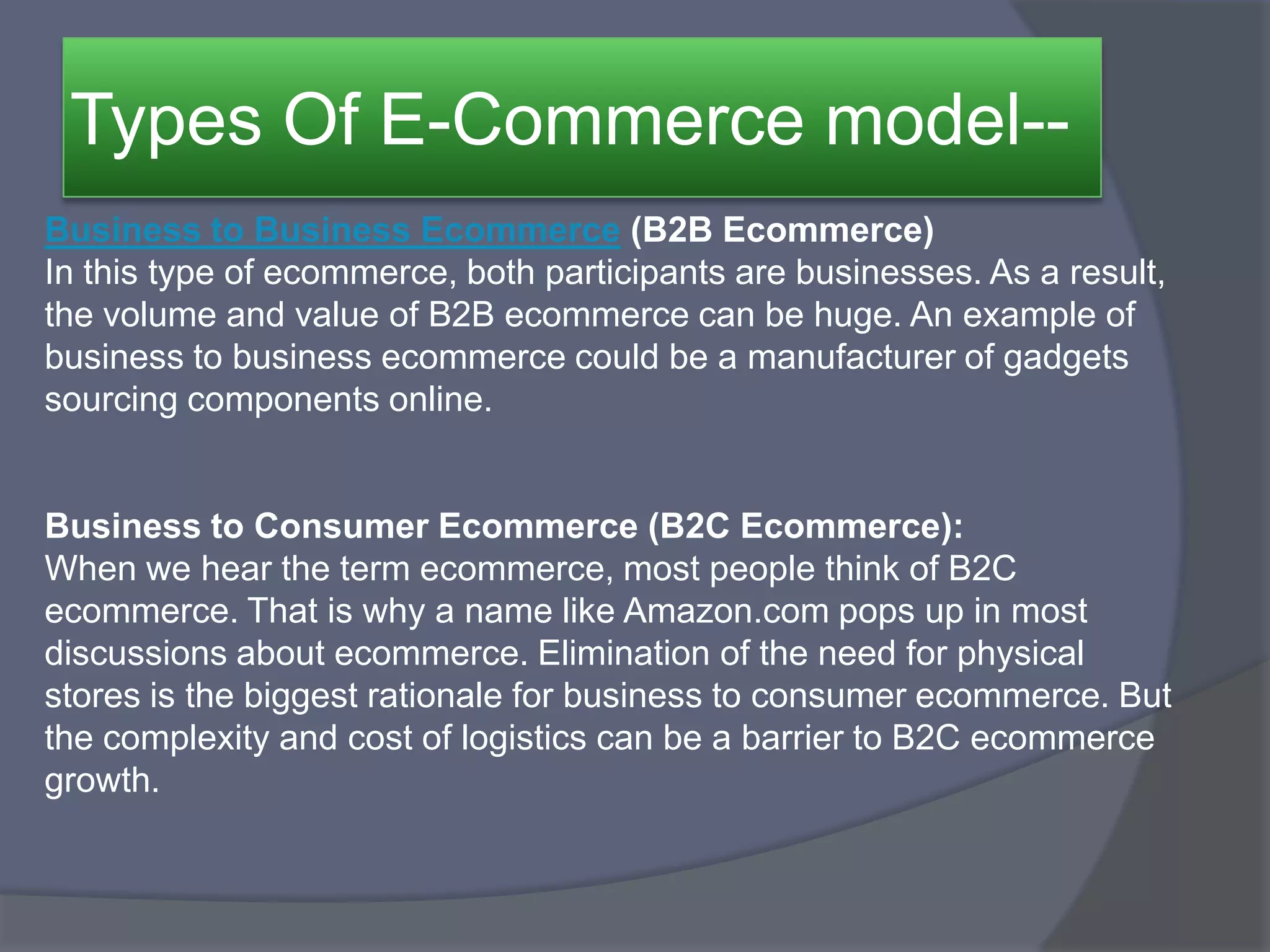 Types Of E-Commerce model--
Business to Business Ecommerce (B2B Ecommerce)
In this type of ecommerce, both participants are businesses. As a result,
the volume and value of B2B ecommerce can be huge. An example of
business to business ecommerce could be a manufacturer of gadgets
sourcing components online.
Business to Consumer Ecommerce (B2C Ecommerce):
When we hear the term ecommerce, most people think of B2C
ecommerce. That is why a name like Amazon.com pops up in most
discussions about ecommerce. Elimination of the need for physical
stores is the biggest rationale for business to consumer ecommerce. But
the complexity and cost of logistics can be a barrier to B2C ecommerce
growth.
 