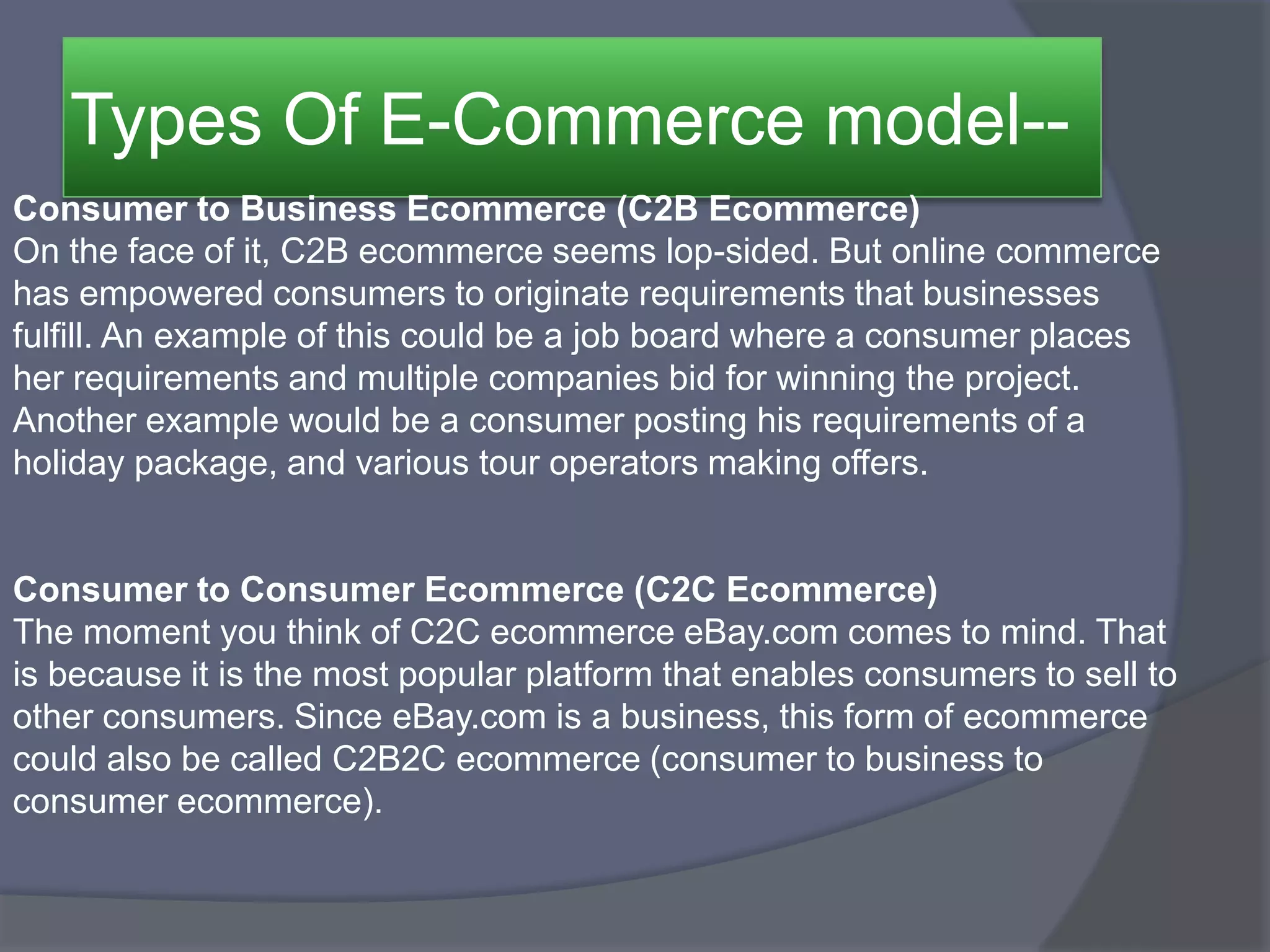 Types Of E-Commerce model--
Consumer to Business Ecommerce (C2B Ecommerce)
On the face of it, C2B ecommerce seems lop-sided. But online commerce
has empowered consumers to originate requirements that businesses
fulfill. An example of this could be a job board where a consumer places
her requirements and multiple companies bid for winning the project.
Another example would be a consumer posting his requirements of a
holiday package, and various tour operators making offers.
Consumer to Consumer Ecommerce (C2C Ecommerce)
The moment you think of C2C ecommerce eBay.com comes to mind. That
is because it is the most popular platform that enables consumers to sell to
other consumers. Since eBay.com is a business, this form of ecommerce
could also be called C2B2C ecommerce (consumer to business to
consumer ecommerce).
 