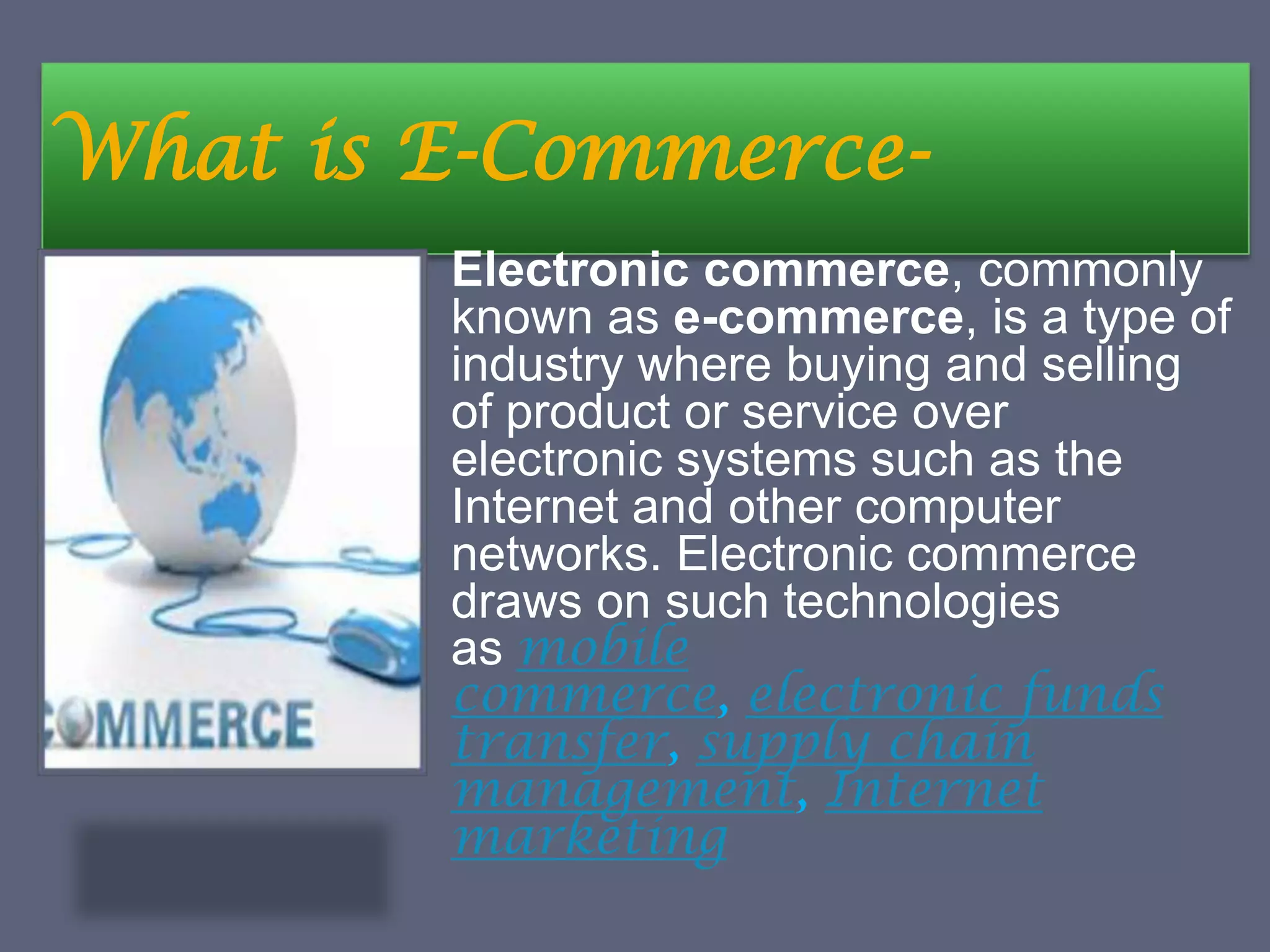 What is E-Commerce-
Electronic commerce, commonly
known as e-commerce, is a type of
industry where buying and selling
of product or service over
electronic systems such as the
Internet and other computer
networks. Electronic commerce
draws on such technologies
as mobile
commerce, electronic funds
transfer, supply chain
management, Internet
marketing
 
