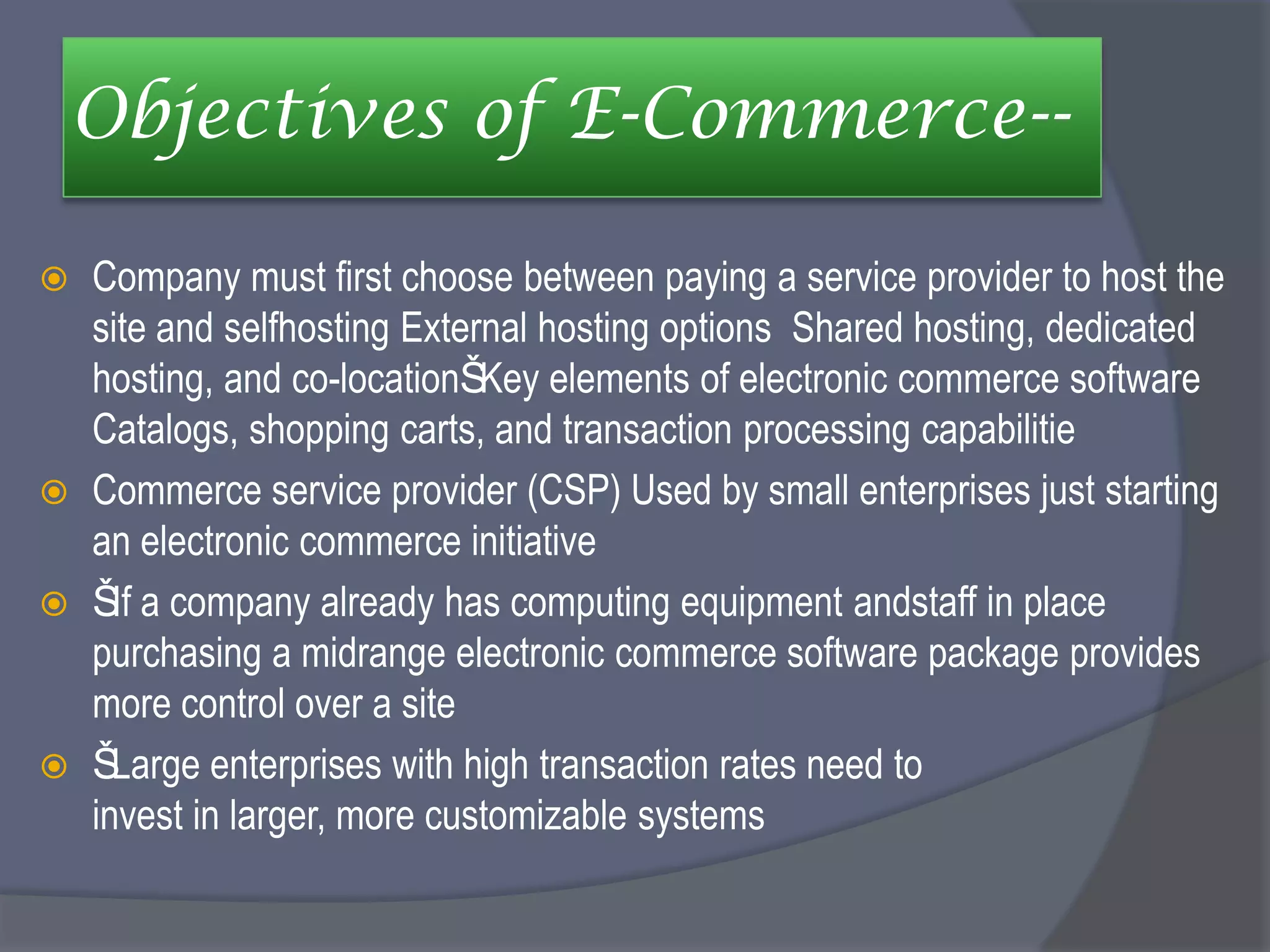 Objectives of E-Commerce--
 Company must first choose between paying a service provider to host the
site and selfhosting External hosting options Shared hosting, dedicated
hosting, and co-locationŠKey elements of electronic commerce software
Catalogs, shopping carts, and transaction processing capabilitie
 Commerce service provider (CSP) Used by small enterprises just starting
an electronic commerce initiative
 ŠIf a company already has computing equipment andstaff in place
purchasing a midrange electronic commerce software package provides
more control over a site
 ŠLarge enterprises with high transaction rates need to
invest in larger, more customizable systems
 