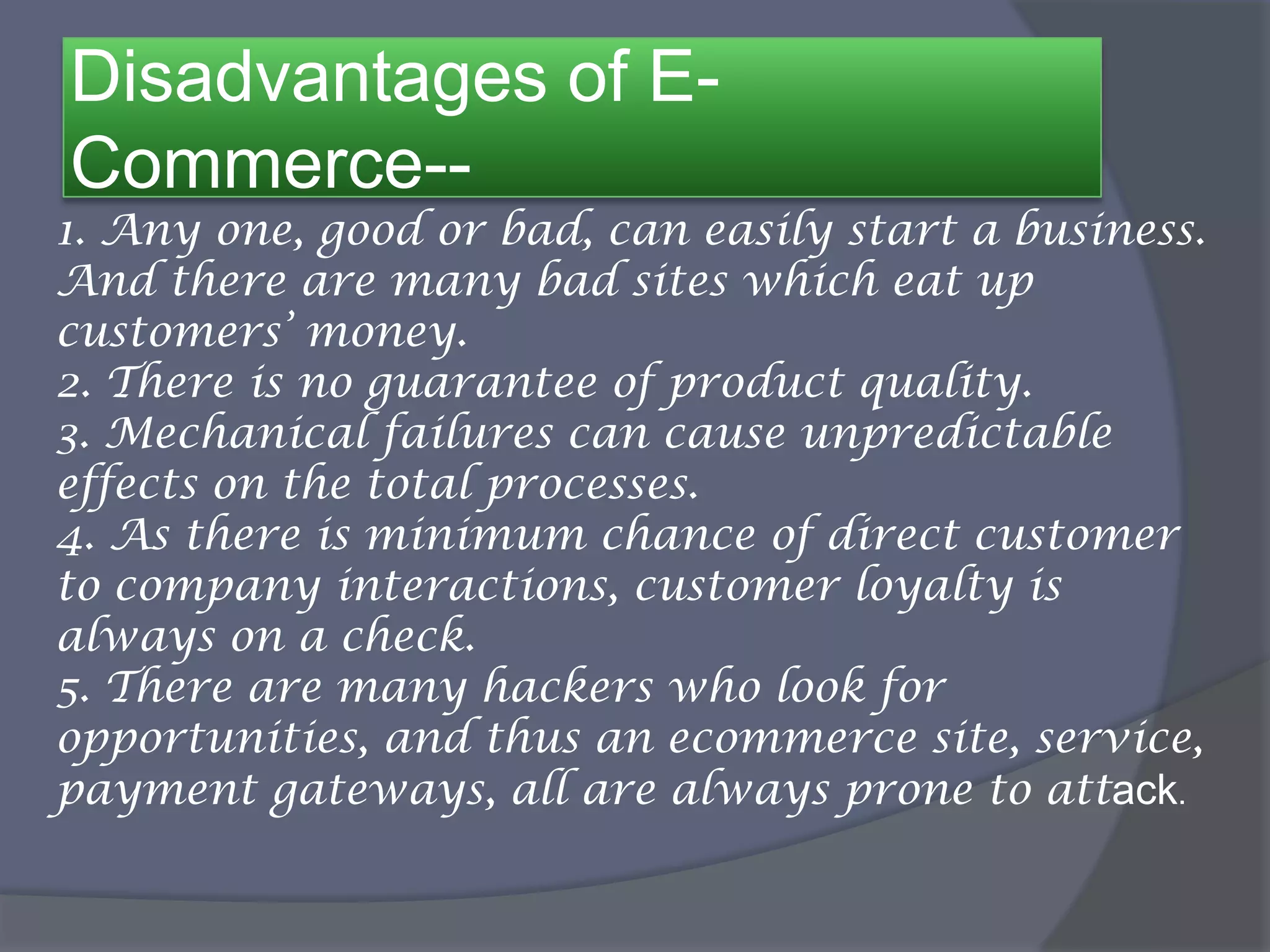 Disadvantages of E-
Commerce--
1. Any one, good or bad, can easily start a business.
And there are many bad sites which eat up
customers’ money.
2. There is no guarantee of product quality.
3. Mechanical failures can cause unpredictable
effects on the total processes.
4. As there is minimum chance of direct customer
to company interactions, customer loyalty is
always on a check.
5. There are many hackers who look for
opportunities, and thus an ecommerce site, service,
payment gateways, all are always prone to attack.
 