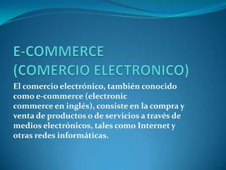 El comercio electrónico, también conocido
como e-commerce (electronic
commerce en inglés), consiste en la compra y
venta de productos o de servicios a través de
medios electrónicos, tales como Internet y
otras redes informáticas.
 