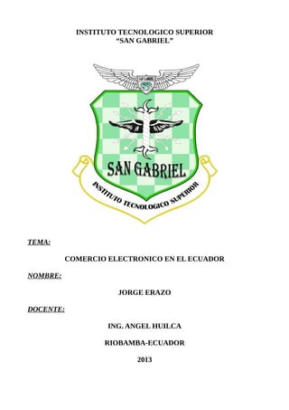 INSTITUTO TECNOLOGICO SUPERIOR
“SAN GABRIEL”
TEMA:
COMERCIO ELECTRONICO EN EL ECUADOR
NOMBRE:
JORGE ERAZO
DOCENTE:
ING. ANGEL HUILCA
RIOBAMBA-ECUADOR
2013
 