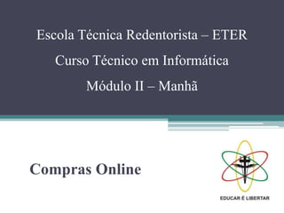 Escola Técnica Redentorista – ETER
Curso Técnico em Informática
Módulo II – Manhã
Compras Online
 