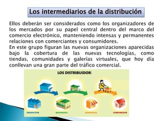 Ellos deberán ser considerados como los organizadores de
los mercados por su papel central dentro del marco del
comercio electrónico, manteniendo intensas y permanentes
relaciones con comerciantes y consumidores.
En este grupo figuran las nuevas organizaciones aparecidas
bajo la cobertura de las nuevas tecnologías, como
tiendas, comunidades y galerías virtuales, que hoy día
conllevan una gran parte del tráfico comercial.
 