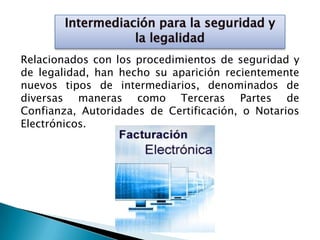 Relacionados con los procedimientos de seguridad y
de legalidad, han hecho su aparición recientemente
nuevos tipos de intermediarios, denominados de
diversas maneras como Terceras Partes de
Confianza, Autoridades de Certificación, o Notarios
Electrónicos.
 
