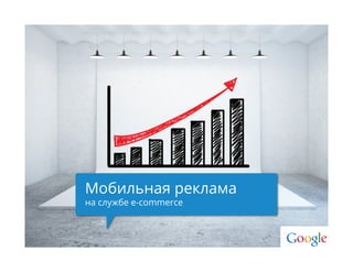 Google Conﬁdential and Proprietary 1Google Conﬁdential and Proprietary 1
Мобильная реклама
на службе e-commerce
 