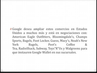0 Google desea ampliar estos comercios en Estados
Unidos a muchos más y está en negociaciones con:
American Eagle Outfitters, Bloomingdale’s, Champs
Sports, Bagels, Foot Locker, Guess, Macy’s, Noah’s New
York Bagels, Peet’s Coffee &
Tea, RadioShack, Subway, Toys”R”Us y Walgreens para
que instauren Google Wallet en sus sucursales.
 
