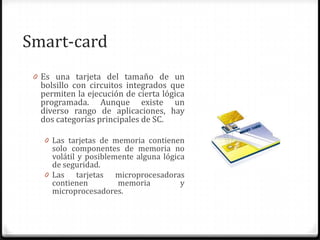 Smart-card
0 Es una tarjeta del tamaño de un
bolsillo con circuitos integrados que
permiten la ejecución de cierta lógica
programada. Aunque existe un
diverso rango de aplicaciones, hay
dos categorías principales de SC.
0 Las tarjetas de memoria contienen
solo componentes de memoria no
volátil y posiblemente alguna lógica
de seguridad.
0 Las tarjetas microprocesadoras
contienen memoria y
microprocesadores.
 