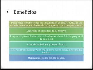• Beneficios
Descuentos y promociones por la utilización de SMART CARD en los
establecimientos vinculados a la red empresarial a la que pertenecen.
Seguridad en el manejo de su efectivo.
Programas promocionales que redundarán en beneficio propio y en el
de su familia.
Asesoría profesional y personalizada.
Mejor control de gastos y por ende obtendrá una saludable economía
familiar.
Mejoramiento en la calidad de vida.
 
