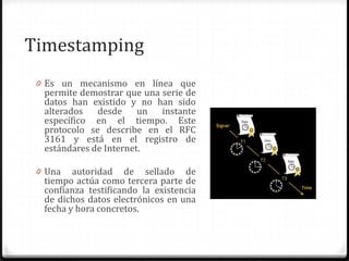 Timestamping
0 Es un mecanismo en línea que
permite demostrar que una serie de
datos han existido y no han sido
alterados desde un instante
específico en el tiempo. Este
protocolo se describe en el RFC
3161 y está en el registro de
estándares de Internet.
0 Una autoridad de sellado de
tiempo actúa como tercera parte de
confianza testificando la existencia
de dichos datos electrónicos en una
fecha y hora concretos.
 