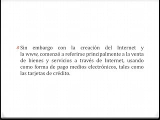 0 Sin embargo con la creación del Internet y
la www, comenzó a referirse principalmente a la venta
de bienes y servicios a través de Internet, usando
como forma de pago medios electrónicos, tales como
las tarjetas de crédito.
 
