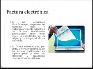 Factura electrónica
0 Es un documento
electrónico que cumple con los
requisitos legal y
reglamentariamente exigibles a
las facturas tradicionales
garantizando, entre otras
cosas, la autenticidad de su
origen y la integridad de su
contenido.
0 La factura electrónica es, por
tanto, la versión electrónica de
las facturas tradicionales en
soporte papel y debe ser
funcional y legalmente
equivalente a estas últimas.
 