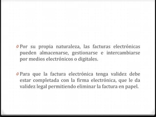 0 Por su propia naturaleza, las facturas electrónicas
pueden almacenarse, gestionarse e intercambiarse
por medios electrónicos o digitales.
0 Para que la factura electrónica tenga validez debe
estar completada con la firma electrónica, que le da
validez legal permitiendo eliminar la factura en papel.
 