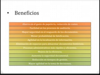 • Beneficios
Ahorro en el gasto de papelería, reducción de costes
Facilidad en los procesos de auditoría.
Mayor seguridad en el resguardo de los documentos.
Menor probabilidad de falsificación.
Agilidad en la localización de información.
Eliminación de espacios para almacenar documentos históricos.
Procesos administrativos más rápidos y eficientes.
Mejora de la eficiencia.
Aumenta la seguridad documental.
Reducción en tiempos de gestión.
Mayor agilidad en la toma de decisiones.
 