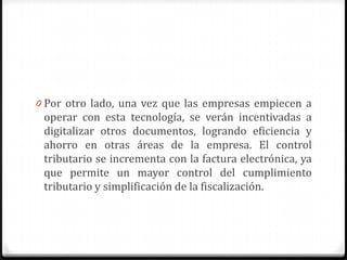 0 Por otro lado, una vez que las empresas empiecen a
operar con esta tecnología, se verán incentivadas a
digitalizar otros documentos, logrando eficiencia y
ahorro en otras áreas de la empresa. El control
tributario se incrementa con la factura electrónica, ya
que permite un mayor control del cumplimiento
tributario y simplificación de la fiscalización.
 