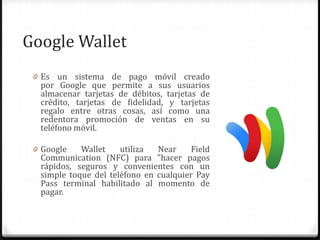 Google Wallet
0 Es un sistema de pago móvil creado
por Google que permite a sus usuarios
almacenar tarjetas de débitos, tarjetas de
crédito, tarjetas de fidelidad, y tarjetas
regalo entre otras cosas, así como una
redentora promoción de ventas en su
teléfono móvil.
0 Google Wallet utiliza Near Field
Communication (NFC) para "hacer pagos
rápidos, seguros y convenientes con un
simple toque del teléfono en cualquier Pay
Pass terminal habilitado al momento de
pagar.
 