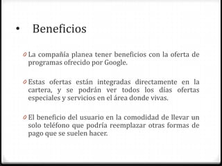 • Beneficios
0 La compañía planea tener beneficios con la oferta de
programas ofrecido por Google.
0 Estas ofertas están integradas directamente en la
cartera, y se podrán ver todos los días ofertas
especiales y servicios en el área donde vivas.
0 El beneficio del usuario en la comodidad de llevar un
solo teléfono que podría reemplazar otras formas de
pago que se suelen hacer.
 