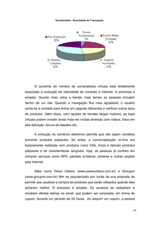 Escolaridade - Quantidade de Transações

O aumento do número de compradores virtuais está diretamente
associado à evolução da velocidade de conexão à Internet. A premissa é
simples. Quanto mais veloz a banda, mais tempo as pessoas circulam
dentro de um site. Quando a navegação fica mais agradável, o usuário
sente-se à vontade para entrar em páginas diferentes e verificar outros tipos
de produtos. Além disso, com opções de bandas largas maiores, as lojas
virtuais podem investir ainda mais em mídias diversas com vídeos, fotos em
alta definição, fóruns de debates etc.
A evolução do comércio eletrônico permite que não sejam vendidos
somente produtos palpáveis. Se antes, a comercialização on-line era
basicamente realizada com produtos como CDs, livros e demais produtos
palpáveis e de características tangíveis, hoje, as pessoas já confiam em
comprar serviços como SPA, pacotes turísticos, jantares e outras opções
pela Internet.
Sites como Peixe Urbano (www.peixeurbano.com.br) e Groupon
(www.groupon.com.br) têm se popularizado por conta da sua proposta de
permitir aos usuários a compra de produtos que serão utilizados quando eles
acharem melhor. O processo é simples. Os usuários se cadastram e
recebem ofertas diárias no email, que podem ser comprada, em forma de
cupom, durante um período de 24 horas. Ao adquirir um cupom, a pessoa

11

 