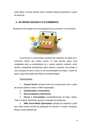 pode utilizar o serviço quando quiser, bastando apenas apresentar o cupom
de desconto.

6. AS REDES SOCIAIS E O E-COMMERCE
Atualmente, tem surgido uma nova categoria de e-commerce: o s-commerce.

S-commerce é a terminologia utilizada para classificar as ações de ecommerce dentro das mídias sociais. O mais bacana nessa nova
modalidade está na possibilidade de o usuário produzir conteúdo, emitir
opinião, compartilhar experiências sobre marcas e produtos. Na verdade, é
uma evolução do boca a boca ou da recomendação de amigos. A partir de
agora, essas discussões são feitas em ambiente digital.
Características:
1.

Compra Social (compras online em conjunto para usar o poder

de compra coletiva e obter a melhor negociação)
2.

Classificações e Comentários

3.

Recomendações e Referências

4.

Fóruns e Comunidades (compartilhamento de fotos, vídeos,

FAQ e usuários oferecendo suporte e resolução de problemas)
5.

SMO -Social Media Optimization (Atração de visitantes a partir

das mídias sociais através da publicação de notícias no Twitter, Facebook,
blogs e outras plataformas)

12

 