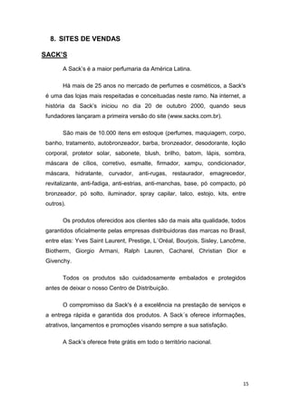 8. SITES DE VENDAS
SACK’S
A Sack’s é a maior perfumaria da América Latina.
Há mais de 25 anos no mercado de perfumes e cosméticos, a Sack's
é uma das lojas mais respeitadas e conceituadas neste ramo. Na internet, a
história da Sack’s iniciou no dia 20 de outubro 2000, quando seus
fundadores lançaram a primeira versão do site (www.sacks.com.br).
São mais de 10.000 itens em estoque (perfumes, maquiagem, corpo,
banho, tratamento, autobronzeador, barba, bronzeador, desodorante, loção
corporal, protetor solar, sabonete, blush, brilho, batom, lápis, sombra,
máscara de cílios, corretivo, esmalte, firmador, xampu, condicionador,
máscara, hidratante, curvador, anti-rugas, restaurador, emagrecedor,
revitalizante, anti-fadiga, anti-estrias, anti-manchas, base, pó compacto, pó
bronzeador, pó solto, iluminador, spray capilar, talco, estojo, kits, entre
outros).
Os produtos oferecidos aos clientes são da mais alta qualidade, todos
garantidos oficialmente pelas empresas distribuidoras das marcas no Brasil,
entre elas: Yves Saint Laurent, Prestige, L´Oréal, Bourjois, Sisley, Lancôme,
Biotherm, Giorgio Armani, Ralph Lauren, Cacharel, Christian Dior e
Givenchy.
Todos os produtos são cuidadosamente embalados e protegidos
antes de deixar o nosso Centro de Distribuição.
O compromisso da Sack's é a excelência na prestação de serviços e
a entrega rápida e garantida dos produtos. A Sack´s oferece informações,
atrativos, lançamentos e promoções visando sempre a sua satisfação.
A Sack’s oferece frete grátis em todo o território nacional.

15

 