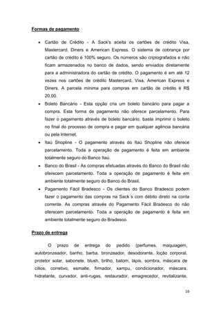 Formas de pagamento


Cartão de Crédito - A Sack's aceita os cartões de crédito Visa,
Mastercard, Diners e American Express. O sistema de cobrança por
cartão de crédito é 100% seguro. Os números são criptografados e não
ficam armazenados no banco de dados, sendo enviados diretamente
para a administradora do cartão de crédito. O pagamento é em até 12
vezes nos cartões de crédito Mastercard, Visa, American Express e
Diners. A parcela mínima para compras em cartão de crédito é R$
20,00.



Boleto Bancário - Esta opção cria um boleto bancário para pagar a
compra. Esta forma de pagamento não oferece parcelamento. Para
fazer o pagamento através de boleto bancário, basta imprimir o boleto
no final do processo de compra e pagar em qualquer agência bancária
ou pela Internet.



Itaú Shopline - O pagamento através do Itaú Shopline não oferece
parcelamento. Toda a operação de pagamento é feita em ambiente
totalmente seguro do Banco Itaú.



Banco do Brasil - As compras efetuadas através do Banco do Brasil não
oferecem parcelamento. Toda a operação de pagamento é feita em
ambiente totalmente seguro do Banco do Brasil.



Pagamento Fácil Bradesco - Os clientes do Banco Bradesco podem
fazer o pagamento das compras na Sack´s com débito direto na conta
corrente. As compras através do Pagamento Fácil Bradesco do não
oferecem parcelamento. Toda a operação de pagamento é feita em
ambiente totalmente seguro do Bradesco.

Prazo de entrega
O

prazo

de

entrega

do

pedido

(perfumes,

maquiagem,

autobronzeador, banho, barba, bronzeador, desodorante, loção corporal,
protetor solar, sabonete, blush, brilho, batom, lápis, sombra, máscara de
cílios, corretivo, esmalte, firmador, xampu, condicionador,

máscara,

hidratante, curvador, anti-rugas, restaurador, emagrecedor, revitalizante,

16

 