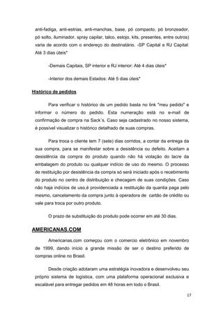 anti-fadiga, anti-estrias, anti-manchas, base, pó compacto, pó bronzeador,
pó solto, iluminador, spray capilar, talco, estojo, kits, presentes, entre outros)
varia de acordo com o endereço do destinatário. -SP Capital e RJ Capital:
Até 3 dias úteis*
-Demais Capitais, SP interior e RJ interior: Até 4 dias úteis*
-Interior dos demais Estados: Até 5 dias úteis*
Histórico de pedidos
Para verificar o histórico de um pedido basta no link "meu pedido" e
informar o número do pedido. Esta numeração está no e-mail de
confirmação de compra na Sack´s. Caso seja cadastrado no nosso sistema,
é possível visualizar o histórico detalhado de suas compras.
Para troca o cliente tem 7 (sete) dias corridos, a contar da entrega da
sua compra, para se manifestar sobre a desistência ou defeito. Aceitam a
desistência da compra do produto quando não há violação do lacre da
embalagem do produto ou qualquer indício de uso do mesmo. O processo
de restituição por desistência da compra só será iniciado após o recebimento
do produto no centro de distribuição e checagem de suas condições. Caso
não haja indícios de uso,é providenciada a restituição da quantia paga pelo
mesmo, cancelamento da compra junto à operadora de cartão de crédito ou
vale para troca por outro produto.
O prazo de substituição do produto pode ocorrer em até 30 dias.

AMERICANAS.COM
Americanas.com começou com o comercio eletrônico em novembro
de 1999, dando início a grande missão de ser o destino preferido de
compras online no Brasil.
Desde criação adotaram uma estratégia inovadora e desenvolveu seu
próprio sistema de logística, com uma plataforma operacional exclusiva e
escalável para entregar pedidos em 48 horas em todo o Brasil.
17

 
