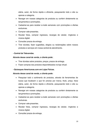 etária, autor, de forma rápida e eficiente, pesquisando todo o site ou
apenas a categoria.


Navegar em nossas categorias de produtos ou conferir diretamente os
lançamentos e promoções.



Cadastrar-se para receber e-mails semanais com promoções e ofertas
exclusivas.



Comprar vale-presentes.



Revelar fotos, comprar ingressos, recargas de celular, ringtones e
música digital.



Consultar prazos de entrega.



Tirar dúvidas, fazer sugestões, elogios ou reclamações sobre nossos
produtos e serviços em nossa central de atendimento.

- Central de Televendas.
Através desse canal de venda, o cliente pode:


Tirar dúvidas sobre produtos, preços, prazos de entrega.



Fazer compras dos produtos disponibilizados na loja virtual.

- Quiosques Americanas.com em Lojas Físicas.
Através desse canal de venda, o cliente pode:


Pesquisar todo o sortimento de produtos, através de ferramentas de
busca que localizam o que for preciso por marca, título, preço, faixa
etária, autor, de forma rápida e eficiente, pesquisando todo o site ou
apenas a categoria.



Navegar em nossas categorias de produtos ou conferir diretamente os
lançamentos e promoções.



Cadastrar-se para receber e-mails semanais com promoções e ofertas
exclusivas.



Comprar vale-presentes.



Revelar fotos, comprar ingressos, recargas de celular, ringtones e
música digital.



Consultar prazos de entrega.

19

 