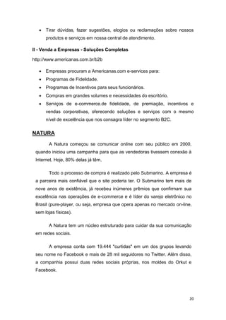 

Tirar dúvidas, fazer sugestões, elogios ou reclamações sobre nossos
produtos e serviços em nossa central de atendimento.

II - Venda a Empresas - Soluções Completas
http://www.americanas.com.br/b2b


Empresas procuram a Americanas.com e-services para:



Programas de Fidelidade.



Programas de Incentivos para seus funcionários.



Compras em grandes volumes e necessidades do escritório.



Serviços de e-commerce.de fidelidade, de premiação, incentivos e
vendas corporativas, oferecendo soluções e serviços com o mesmo
nível de excelência que nos consagra líder no segmento B2C.

NATURA
A Natura começou se comunicar online com seu público em 2000,
quando iniciou uma campanha para que as vendedoras tivessem conexão à
Internet. Hoje, 80% delas já têm.
Todo o processo de compra é realizado pelo Submarino. A empresa é
a parceira mais confiável que o site poderia ter. O Submarino tem mais de
nove anos de existência, já recebeu inúmeros prêmios que confirmam sua
excelência nas operações de e-commerce e é líder do varejo eletrônico no
Brasil (pure-player, ou seja, empresa que opera apenas no mercado on-line,
sem lojas físicas).
A Natura tem um núcleo estruturado para cuidar da sua comunicação
em redes sociais.
A empresa conta com 19.444 "curtidas" em um dos grupos levando
seu nome no Facebook e mais de 28 mil seguidores no Twitter. Além disso,
a companhia possui duas redes sociais próprias, nos moldes do Orkut e
Facebook.

20

 