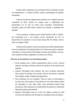A Natura Nós, semelhante aos conhecidos Orkut e Facebook, focada
em colaboradores, e a Natura Conecta, aberta à participação de qualquer
interessado.
A Natura Conecta foi utilizada para contribuir com o relatório anual da
companhia de 2010, abrindo um espaço para a colaboração dos
participantes em um wiki em temas como Amazônia, biodiversidade,
educação, gases de efeito estufa, impacto dos produtos e qualidade das
relações.
No ano passado, a Natura somou receita líquida de R$ 5,1 bilhões.
Na comparação com o ano anterior, houve crescimento de 21% no
faturamento da companhia. O lucro líquido atingiu R$ 744 milhões, alta de
8,8% em relação a 2009.
A Natura ainda oferece o site de consultoria que é feito especialmente
para os Consultores e Consultoras Natura e foi criado para apoiar e expandir
a atividade. Lá você encontra informações e serviços que facilitam o seu diaa-dia, trazendo conforto e agilidade no contato com a Natura.
Pelo site, as Consultoras e os Consultores podem:


Enviar pedidos para a Natura gratuitamente todos os dias, inclusive
sábados, domingos e feriados, das 6h da manhã às 3h da manhã do dia
seguinte.



Acessar informações sobre pedidos, tais como: produtos adquiridos,
data e status de entrega, lucro previsto, data de vencimento e segunda
via do boleto, crédito e histórico de pagamentos.



Ficar antenados com as novidades. Todos os ciclos, as informações e
as dicas que você recebe no Consultoria em sua casa também podem
ser acessados no site. Além disso, você encontrará sempre dicas
exclusivas e sites especiais com lançamentos de produtos e campanhas
disponíveis apenas pela Internet.



Receber informações úteis por e-mail. Um boletim enviado em todo
início de ciclo lembrará você de todas as novidades do site e da Natura.
21

 
