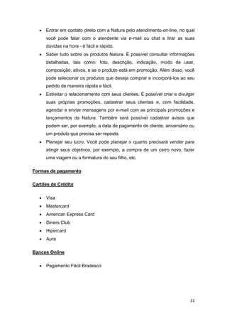 

Entrar em contato direto com a Natura pelo atendimento on-line, no qual
você pode falar com o atendente via e-mail ou chat e tirar as suas
dúvidas na hora - é fácil e rápido.



Saber tudo sobre os produtos Natura. É possível consultar informações
detalhadas, tais como: foto, descrição, indicação, modo de usar,
composição, ativos, e se o produto está em promoção. Além disso, você
pode selecionar os produtos que deseja comprar e incorporá-los ao seu
pedido de maneira rápida e fácil.



Estreitar o relacionamento com seus clientes. É possível criar e divulgar
suas próprias promoções, cadastrar seus clientes e, com facilidade,
agendar e enviar mensagens por e-mail com as principais promoções e
lançamentos da Natura. Também será possível cadastrar avisos que
podem ser, por exemplo, a data de pagamento do cliente, aniversário ou
um produto que precisa ser reposto.



Planejar seu lucro. Você pode planejar o quanto precisará vender para
atingir seus objetivos, por exemplo, a compra de um carro novo, fazer
uma viagem ou a formatura do seu filho, etc.

Formas de pagamento
Cartões de Crédito


Visa



Mastercard



American Express Card



Diners Club



Hipercard



Aura

Bancos Online


Pagamento Fácil Bradesco

22

 