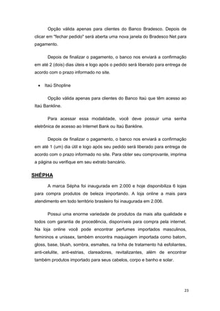 Opção válida apenas para clientes do Banco Bradesco. Depois de
clicar em "fechar pedido" será aberta uma nova janela do Bradesco Net para
pagamento.
Depois de finalizar o pagamento, o banco nos enviará a confirmação
em até 2 (dois) dias úteis e logo após o pedido será liberado para entrega de
acordo com o prazo informado no site.


Itaú Shopline
Opção válida apenas para clientes do Banco Itaú que têm acesso ao

Itaú Bankline.
Para acessar essa modalidade, você deve possuir uma senha
eletrônica de acesso ao Internet Bank ou Itaú Bankline.
Depois de finalizar o pagamento, o banco nos enviará a confirmação
em até 1 (um) dia útil e logo após seu pedido será liberado para entrega de
acordo com o prazo informado no site. Para obter seu comprovante, imprima
a página ou verifique em seu extrato bancário.

SHÉPHA
A marca Sépha foi inaugurada em 2.000 e hoje disponibiliza 6 lojas
para compra produtos de beleza importando. A loja online a mais para
atendimento em todo território brasileiro foi inaugurada em 2.006.
Possui uma enorme variedade de produtos da mais alta qualidade e
todos com garantia de procedência, disponíveis para compra pela internet.
Na loja online você pode encontrar perfumes importados masculinos,
femininos e unissex, também encontra maquiagem importada como batom,
gloss, base, blush, sombra, esmaltes, na linha de tratamento há esfoliantes,
anti-celulite, anti-estrias, clareadores, revitalizantes, além de encontrar
também produtos importado para seus cabelos, corpo e banho e solar.

23

 