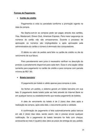 Formas de Pagamento


Cartão de crédito
Pagamentos à vista ou parcelado conforme a promoção vigente na

data da compra.
Na Sepha.com.br as compras pode ser pagas através dos cartões,
Visa, Mastercard, Diners Club, American Express. Para maior segurança os
números do cartão não são armazenamos. Durante o processo de
aprovação os números são criptografados e após aprovação pela
administradora do cartão o número é eliminado dos computadores.
O débito no valor do pedido será feito no cartão de crédito no dia do
vencimento de sua fatura.
Para parcelamento sem juros é necessário verificar na descrição do
produto o parcelamento disponível para cada item. Essa é uma opção válida
somente para pagamento no cartão de crédito e para compras com parcela
mínima de R$ 7,90.


Boleto bancário
O pagamento por boleto é válido apenas para compras à vista.
Ao fechar um pedido, o sistema gerará um boleto bancário em sua

tela. O pagamento deste boleto pode ser feito através do Internet Bank ou
em qualquer banco ou estabelecimento que receba pagamento de boletos.
A data de vencimento do boleto é de 2 (dois) dias úteis após a
realização da compra, após esta data, o documento perde a validade.
A confirmação de pagamento é feita automaticamente pelos bancos
em até 2 (dois) dias úteis, sendo assim, não é preciso enviar qualquer
notificação. Se o pagamento do boleto bancário for feito com cheque,
acrescenta-se mais 4 (quatro) dias úteis ao prazo de entrega do seu pedido.

24

 