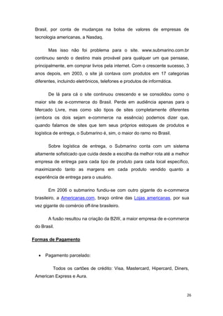 Brasil, por conta de mudanças na bolsa de valores de empresas de
tecnologia americanas, a Nasdaq.
Mas isso não foi problema para o site. www.submarino.com.br
continuou sendo o destino mais provável para qualquer um que pensase,
principalmente, em comprar livros pela internet. Com o crescente sucesso, 3
anos depois, em 2003, o site já contava com produtos em 17 categorias
diferentes, incluindo eletrônicos, telefones e produtos de informática.
De lá para cá o site continuou crescendo e se consolidou como o
maior site de e-commerce do Brasil. Perde em audiência apenas para o
Mercado Livre, mas como são tipos de sites completamente diferentes
(embora os dois sejam e-commerce na essência) podemos dizer que,
quando falamos de sites que tem seus próprios estoques de produtos e
logística de entrega, o Submarino é, sim, o maior do ramo no Brasil.
Sobre logística de entrega, o Submarino conta com um sistema
altamente sofisticado que cuida desde a escolha da melhor rota até a melhor
empresa de entrega para cada tipo de produto para cada local específico,
maximizando tanto as margens em cada produto vendido quanto a
experiência de entrega para o usuário.
Em 2006 o submarino fundiu-se com outro gigante do e-commerce
brasileiro, a Americanas.com, braço online das Lojas americanas, por sua
vez gigante do comércio off-line brasileiro.
A fusão resultou na criação da B2W, a maior empresa de e-commerce
do Brasil.
Formas de Pagamento


Pagamento parcelado:
Todos os cartões de crédito: Visa, Mastercard, Hipercard, Diners,

American Express e Aura.

26

 